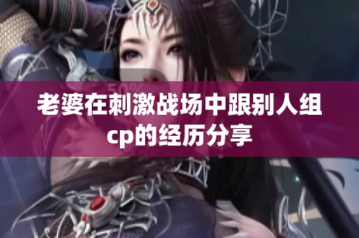 老婆在刺激战场中跟别人组cp的经历分享