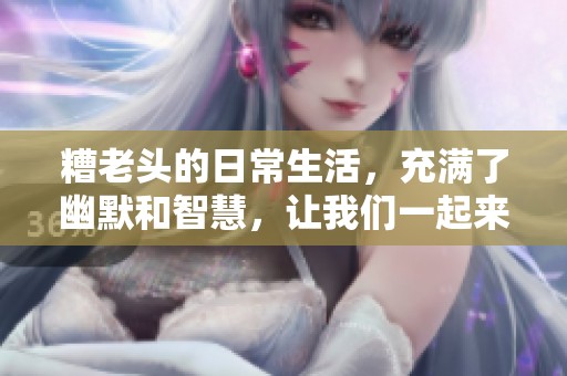 糟老头的日常生活，充满了幽默和智慧，让我们一起来看看吧
