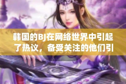 韩国的BJ在网络世界中引起了热议，备受关注的他们引发了众多讨论