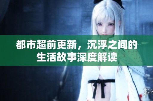 都市超前更新，沉浮之间的生活故事深度解读