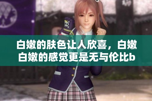 白嫩的肤色让人欣喜，白嫩白嫩的感觉更是无与伦比bbbbbbbbb。