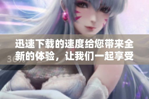 迅速下载的速度给您带来全新的体验，让我们一起享受飞速下载的乐趣吧