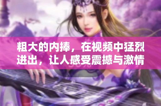 粗大的内捧，在视频中猛烈进出，让人感受震撼与激情