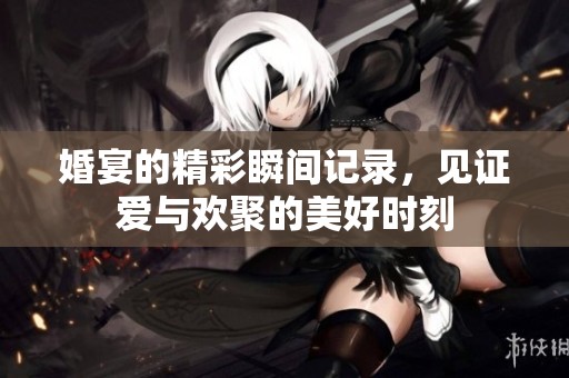 婚宴的精彩瞬间记录，见证爱与欢聚的美好时刻