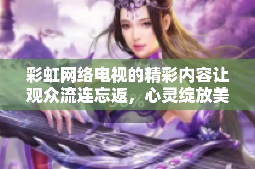 彩虹网络电视的精彩内容让观众流连忘返，心灵绽放美丽的色彩与梦想