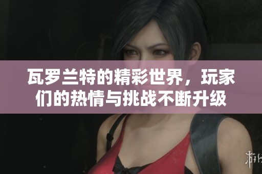 瓦罗兰特的精彩世界，玩家们的热情与挑战不断升级
