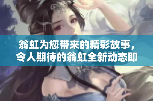 翁虹为您带来的精彩故事，令人期待的翁虹全新动态即将揭晓