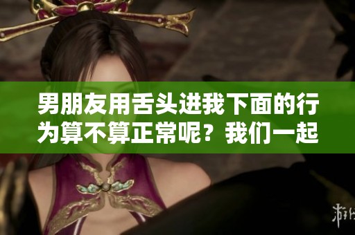 男朋友用舌头进我下面的行为算不算正常呢？我们一起探讨一下这个问题。