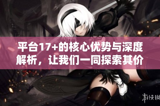 平台17+的核心优势与深度解析，让我们一同探索其价值所在