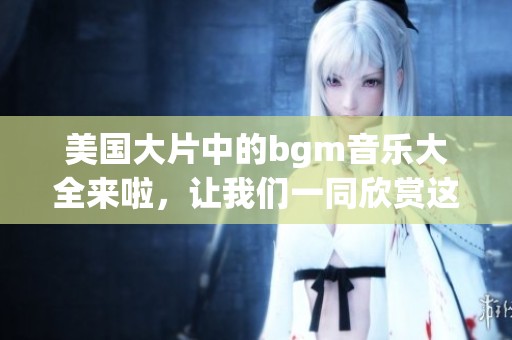 美国大片中的bgm音乐大全来啦，让我们一同欣赏这些经典旋律吧