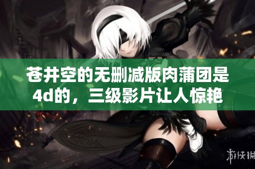 苍井空的无删减版肉蒲团是4d的，三级影片让人惊艳不已