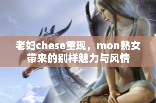 老妇chese重现，mon熟女带来的别样魅力与风情