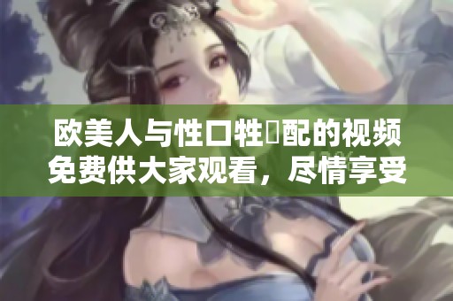 欧美人与性口牲恔配的视频免费供大家观看，尽情享受这一精彩内容。
