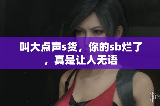 叫大点声s货，你的sb烂了，真是让人无语