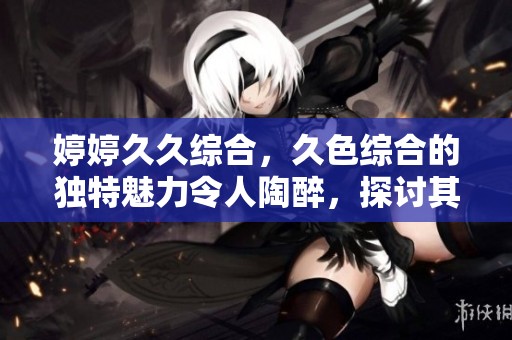 ****综合，久***的独特魅力令人陶醉，探讨其中的精彩内容。