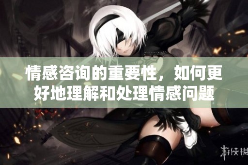 情感咨询的重要性，如何更好地理解和处理情感问题