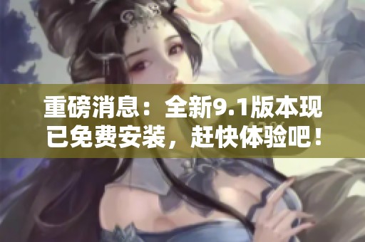 重磅消息：全新9.1版本现已免费安装，赶快体验吧！