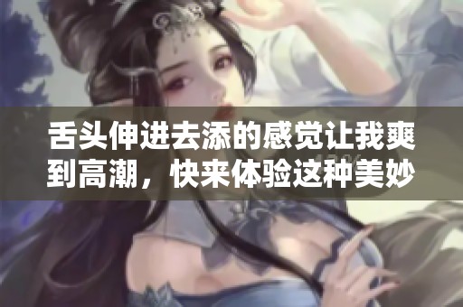 舌头伸进去添的感觉让我爽到高潮，快来体验这种美妙的享受吧