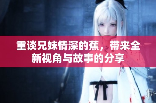 重谈兄妹情深的蕉，带来全新视角与故事的分享