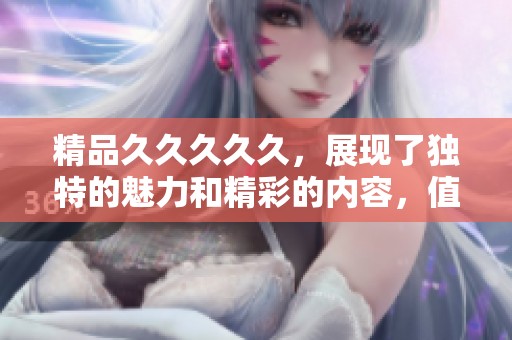 精品****久，展现了独特的魅力和精彩的内容，值得一看。