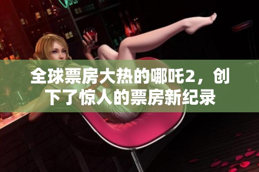 全球票房大热的哪吒2，创下了惊人的票房新纪录