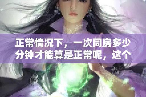 正常情况下，一次同房多少分钟才能算是正常呢，这个问题值得探讨和研究。