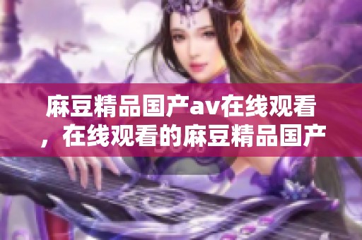 麻豆精品国产**在线观看，在线观看的麻豆精品国产内容分享与讨论。