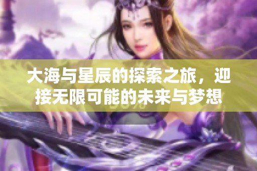 大海与星辰的探索之旅，迎接无限可能的未来与梦想