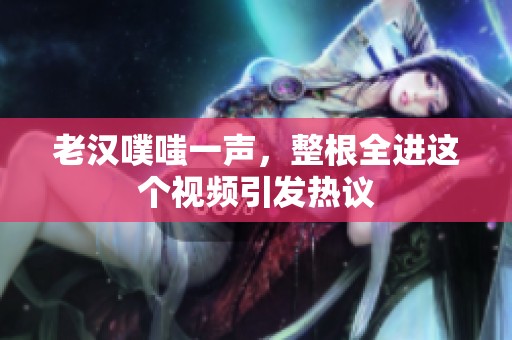 老汉噗嗤一声，整根全进这个视频引发热议
