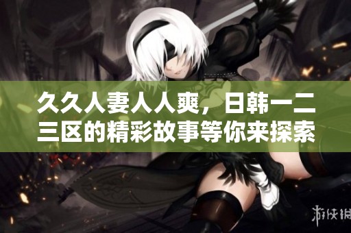 **人妻人人爽，日韩一二三区的精彩故事等你来探索