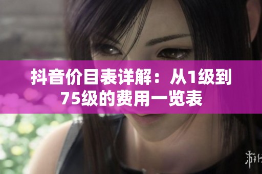抖音价目表详解：从1级到75级的费用一览表