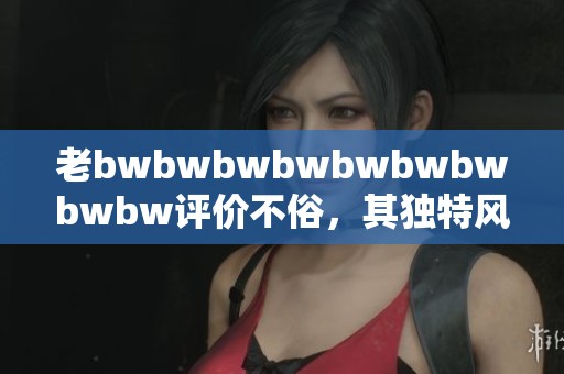 老bwbwbwbwbwbwbwbwbw评价不俗，其独特风格值得大家关注与讨论