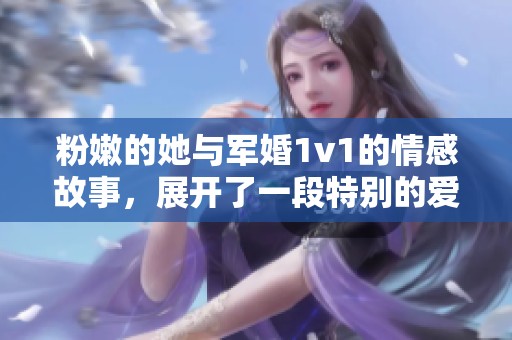 粉嫩的她与军婚1v1的情感故事，展开了一段特别的爱情旅程