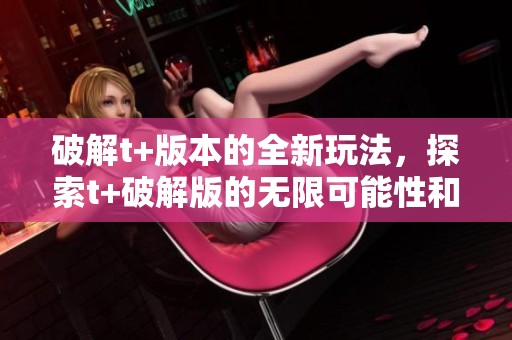 破解t+版本的全新玩法，探索t+破解版的无限可能性和乐趣