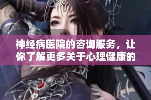 神经病医院的咨询服务，让你了解更多关于心理健康的信息