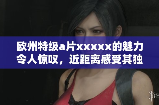 欧州特级**xxxxx的魅力令人惊叹，近距离感受其独特魅力与风采。