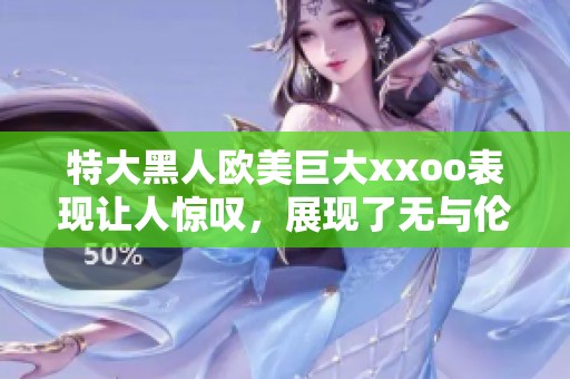 特大黑人欧美巨大xxoo表现让人惊叹，展现了无与伦比的力量与魅力