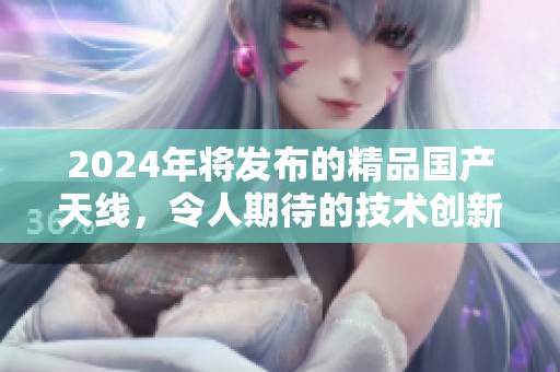 2024年将发布的精品国产天线，令人期待的技术创新将如何改变未来科学领域