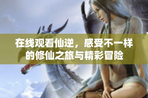 在线观看仙逆，感受不一样的修仙之旅与精彩冒险