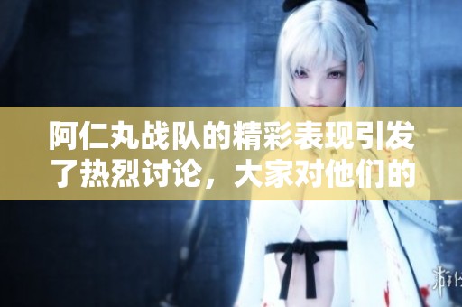 阿仁丸战队的精彩表现引发了热烈讨论，大家对他们的未来充满期待