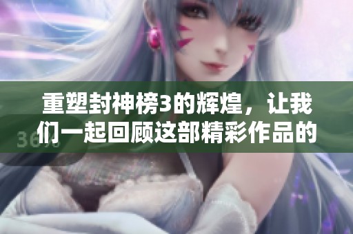 重塑封神榜3的辉煌，让我们一起回顾这部精彩作品的历史与影响