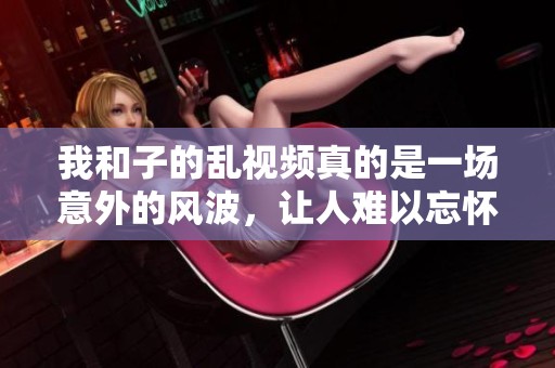我和子的乱视频真的是一场意外的风波，让人难以忘怀。
