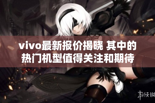 vivo最新报价揭晓 其中的热门机型值得关注和期待