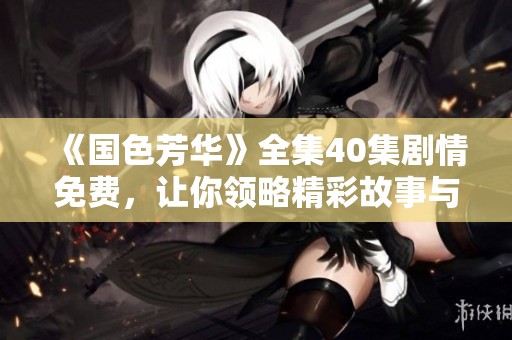 《国色芳华》全集40集剧情免费，让你领略精彩故事与绝美风景