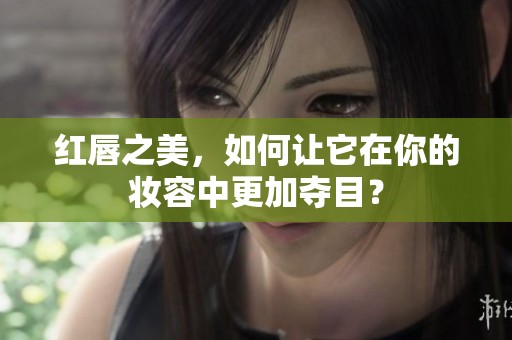 红唇之美，如何让它在你的妆容中更加夺目？