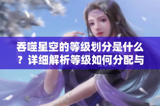 吞噬星空的等级划分是什么？详细解析等级如何分配与定义。