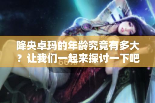 降央卓玛的年龄究竟有多大？让我们一起来探讨一下吧