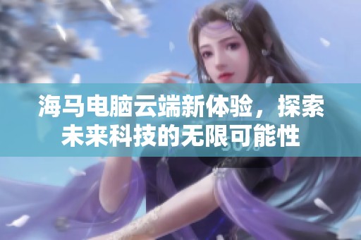 海马电脑云端新体验，探索未来科技的无限可能性