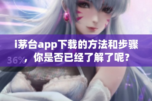 i茅台app下载的方法和步骤，你是否已经了解了呢？