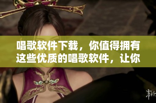 唱歌软件下载，你值得拥有这些优质的唱歌软件，让你体验不一样的音乐之旅